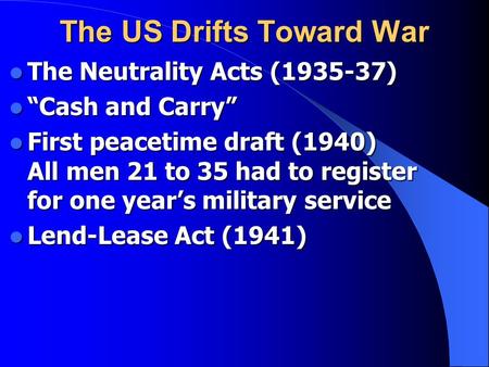 The US Drifts Toward War The Neutrality Acts (1935-37) The Neutrality Acts (1935-37) “Cash and Carry” “Cash and Carry” First peacetime draft (1940) All.