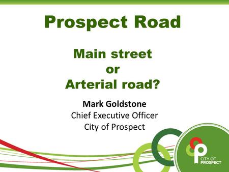 Prospect Road Main street or Arterial road? Mark Goldstone Chief Executive Officer City of Prospect.