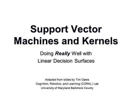 Support Vector Machines and Kernels Adapted from slides by Tim Oates Cognition, Robotics, and Learning (CORAL) Lab University of Maryland Baltimore County.