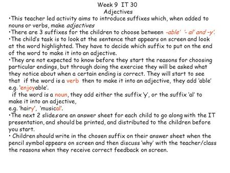 This teacher led activity aims to introduce suffixes which, when added to nouns or verbs, make adjectives There are 3 suffixes for the children to choose.