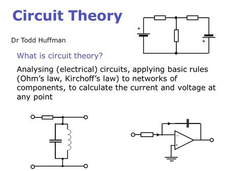 Circuit Theory Dr Todd Huffman What is circuit theory? Analysing (electrical) circuits, applying basic rules (Ohm’s law, Kirchoff’s law) to networks of.