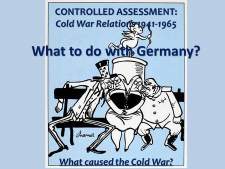 CONTROLLED ASSESSMENT: Cold War Relations 1941-1965 What to do with Germany? What caused the Cold War?