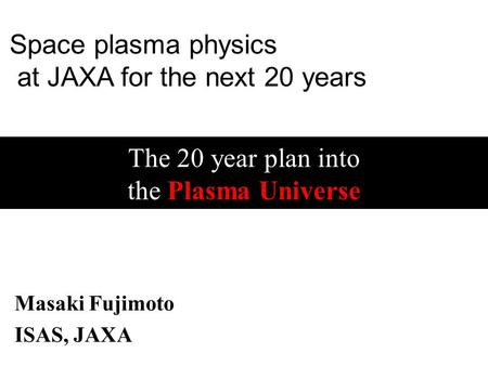 The 20 year plan into the Plasma Universe Masaki Fujimoto ISAS, JAXA Space plasma physics at JAXA for the next 20 years.