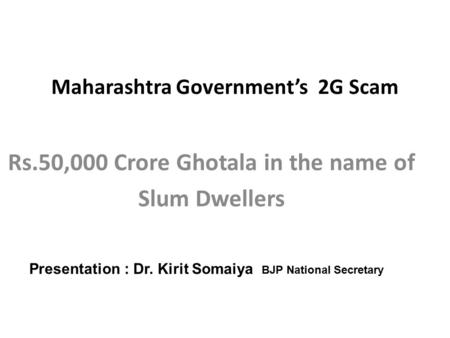 Maharashtra Government’s 2G Scam Rs.50,000 Crore Ghotala in the name of Slum Dwellers Presentation : Dr. Kirit Somaiya BJP National Secretary.