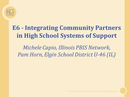  This is a presentation of the IL PBIS Network. All rights reserved. E6 - Integrating Community Partners in High School Systems of Support Michele Capio,