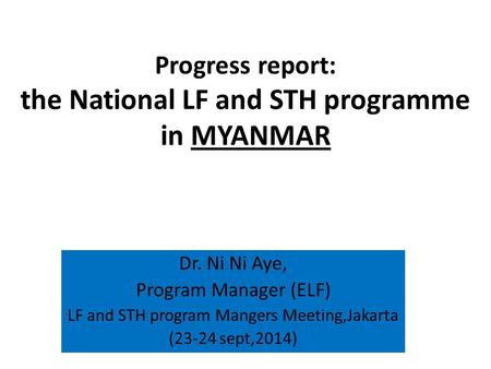 Progress report: the National LF and STH programme in MYANMAR Dr. Ni Ni Aye, Program Manager (ELF) LF and STH program Mangers Meeting,Jakarta (23-24 sept,2014)