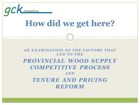 AN EXAMINATION OF THE FACTORS THAT LED TO THE PROVINCIAL WOOD SUPPLY COMPETITIVE PROCESS AND TENURE AND PRICING REFORM How did we get here?