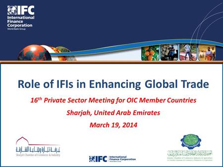 Role of IFIs in Enhancing Global Trade 16 th Private Sector Meeting for OIC Member Countries Sharjah, United Arab Emirates March 19, 2014.