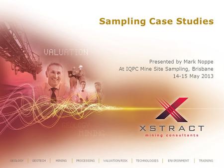 GEOLOGYGEOTECHMININGPROCESSINGVALUATION/RISKTECHNOLOGIESENVIRONMENTTRAINING Sampling Case Studies Presented by Mark Noppe At IQPC Mine Site Sampling, Brisbane.