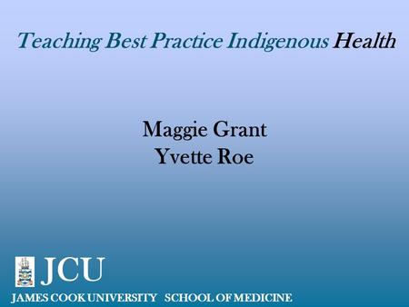 Teaching Best Practice Indigenous Health Maggie Grant Yvette Roe JAMES COOK UNIVERSITY SCHOOL OF MEDICINE JCU.