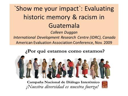 `Show me your impact`: Evaluating historic memory & racism in Guatemala Colleen Duggan International Development Research Centre (IDRC), Canada American.