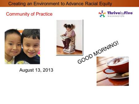 GOOD MORNING! Community of Practice August 13, 2013 Creating an Environment to Advance Racial Equity.