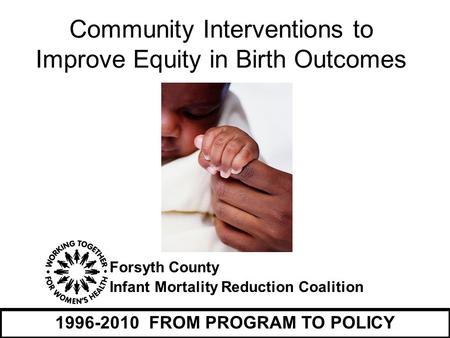 Forsyth County Infant Mortality Reduction Coalition 1996-2010 FROM PROGRAM TO POLICY Community Interventions to Improve Equity in Birth Outcomes.