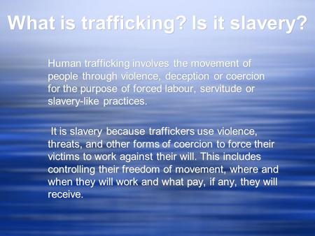 What is trafficking? Is it slavery? Human trafficking involves the movement of people through violence, deception or coercion for the purpose of forced.