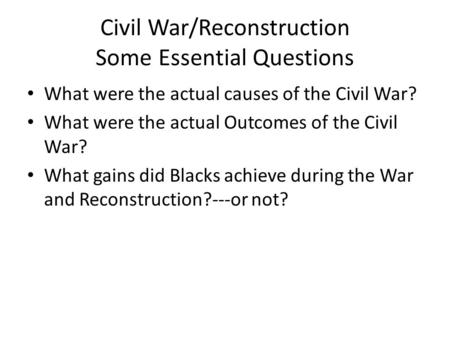 Civil War/Reconstruction Some Essential Questions What were the actual causes of the Civil War? What were the actual Outcomes of the Civil War? What gains.