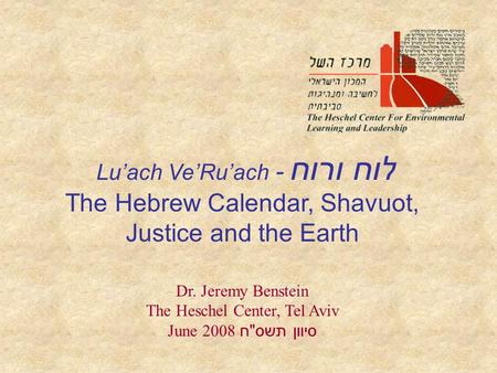 Lu’ach Ve’Ru’ach - לוח ורוח The Hebrew Calendar, Shavuot, Justice and the Earth Dr. Jeremy Benstein The Heschel Center, Tel Aviv June 2008 סיוון תשס 