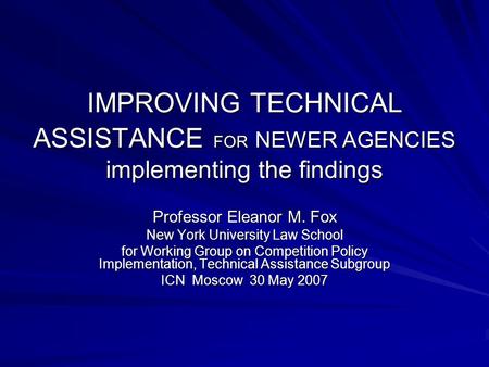 IMPROVING TECHNICAL ASSISTANCE FOR NEWER AGENCIES implementing the findings Professor Eleanor M. Fox New York University Law School for Working Group on.