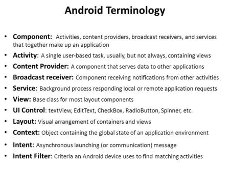 Android Terminology Component: Activities, content providers, broadcast receivers, and services that together make up an application Activity: A single.