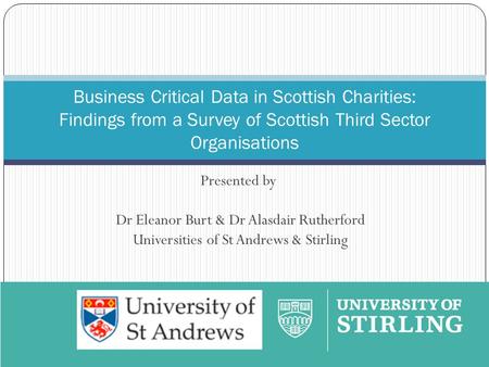 Presented by Dr Eleanor Burt & Dr Alasdair Rutherford Universities of St Andrews & Stirling Business Critical Data in Scottish Charities: Findings from.