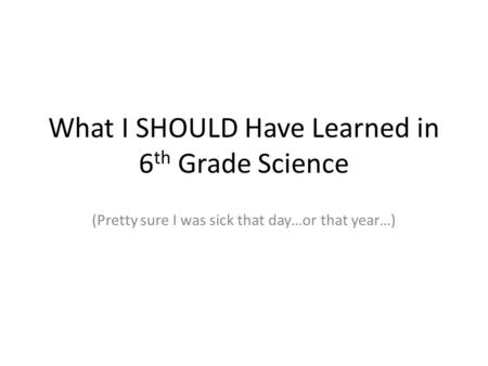 What I SHOULD Have Learned in 6 th Grade Science (Pretty sure I was sick that day…or that year…)