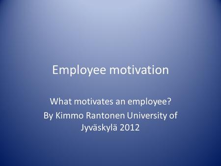 Employee motivation What motivates an employee? By Kimmo Rantonen University of Jyväskylä 2012.