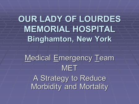 OUR LADY OF LOURDES MEMORIAL HOSPITAL Binghamton, New York Medical Emergency Team MET A Strategy to Reduce Morbidity and Mortality.