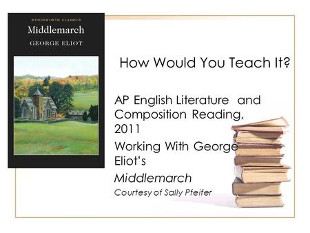 How Would You Teach It? AP English Literature and Composition Reading, 2011 Working With George Eliot’s Middlemarch Courtesy of Sally Pfeifer.