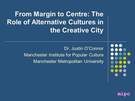 From Margin to Centre: The Role of Alternative Cultures in the Creative City Dr. Justin O’Connor Manchester Institute for Popular Culture Manchester Metropolitan.