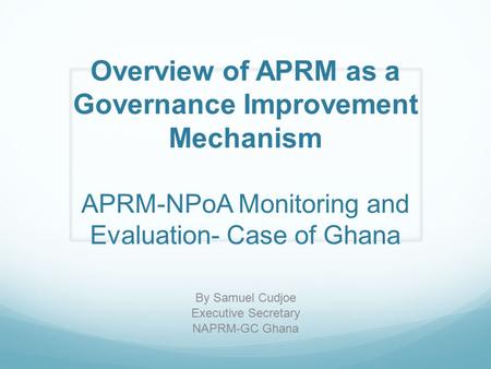 Overview of APRM as a Governance Improvement Mechanism APRM-NPoA Monitoring and Evaluation- Case of Ghana By Samuel Cudjoe Executive Secretary NAPRM-GC.