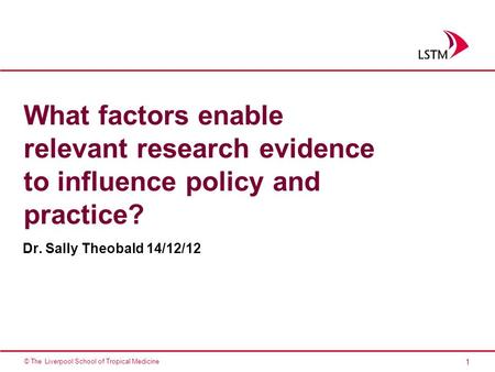 1 © The Liverpool School of Tropical Medicine What factors enable relevant research evidence to influence policy and practice? Dr. Sally Theobald 14/12/12.