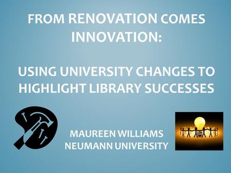 FROM RENOVATION COMES INNOVATION : USING UNIVERSITY CHANGES TO HIGHLIGHT LIBRARY SUCCESSES MAUREEN WILLIAMS NEUMANN UNIVERSITY.