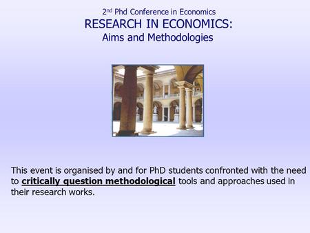 2 nd Phd Conference in Economics RESEARCH IN ECONOMICS: Aims and Methodologies This event is organised by and for PhD students confronted with the need.