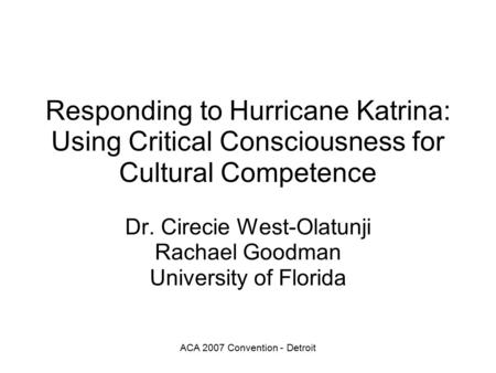 ACA 2007 Convention - Detroit Responding to Hurricane Katrina: Using Critical Consciousness for Cultural Competence Dr. Cirecie West-Olatunji Rachael Goodman.