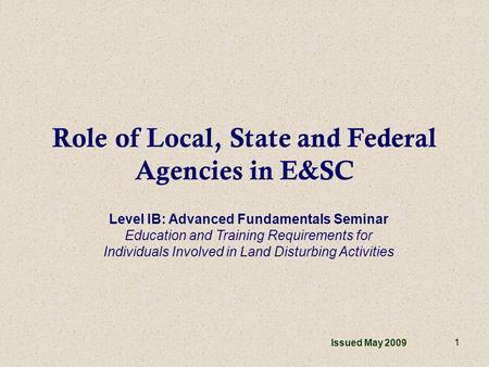 1 Role of Local, State and Federal Agencies in E&SC Issued May 2009 Level IB: Advanced Fundamentals Seminar Education and Training Requirements for Individuals.