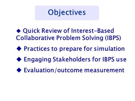 Objectives u Quick Review of Interest-Based Collaborative Problem Solving (IBPS) u Practices to prepare for simulation u Engaging Stakeholders for IBPS.