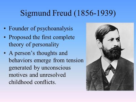 Sigmund Freud (1856-1939) Founder of psychoanalysis Proposed the first complete theory of personality A person’s thoughts and behaviors emerge from tension.