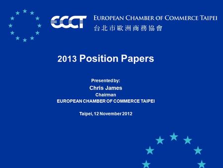 11 2013 Position Papers Presented by: Chris James Chairman EUROPEAN CHAMBER OF COMMERCE TAIPEI Taipei, 12 November 2012.