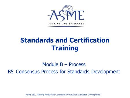 Standards and Certification Training Module B – Process B5Consensus Process for Standards Development ASME S&C Training Module B5 Consensus Process for.