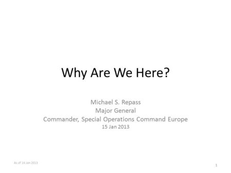 Why Are We Here? Michael S. Repass Major General Commander, Special Operations Command Europe 15 Jan 2013 1 As of 14 Jan 2013.