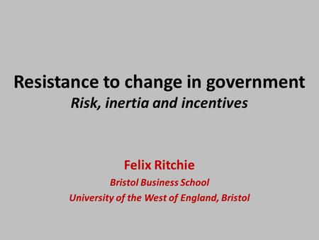 Resistance to change in government Risk, inertia and incentives Felix Ritchie Bristol Business School University of the West of England, Bristol.