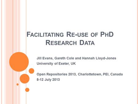 F ACILITATING R E - USE OF P H D R ESEARCH D ATA Jill Evans, Gareth Cole and Hannah Lloyd-Jones University of Exeter, UK Open Repositories 2013, Charlottetown,