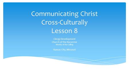 Communicating Christ Cross-Culturally Lesson 8 Clergy Development Church of the Nazarene Worthy of the Calling Kansas City, Missouri.