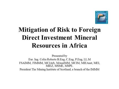 Mitigation of Risk to Foreign Direct Investment Mineral Resources in Africa Presented by Eur. Ing. Colin Roberts B.Eng, C.Eng, P.Eng, LL.M FSAIMM, FIMMM,