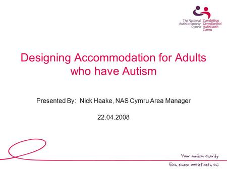 Designing Accommodation for Adults who have Autism Presented By: Nick Haake, NAS Cymru Area Manager 22.04.2008.