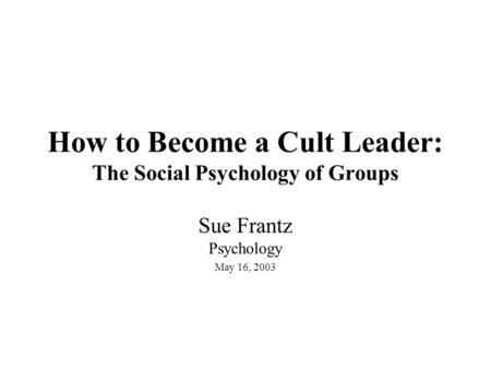 How to Become a Cult Leader: The Social Psychology of Groups Sue Frantz Psychology May 16, 2003.