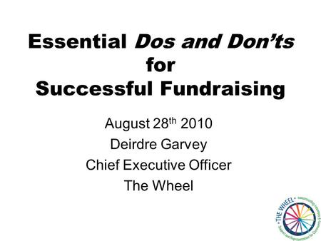 Essential Dos and Don’ts for Successful Fundraising August 28 th 2010 Deirdre Garvey Chief Executive Officer The Wheel.