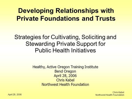 April 28, 2006 Chris Kabel Northwest Health Foundation Developing Relationships with Private Foundations and Trusts Strategies for Cultivating, Soliciting.