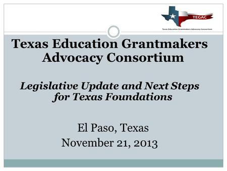 Texas Education Grantmakers Advocacy Consortium Legislative Update and Next Steps for Texas Foundations El Paso, Texas November 21, 2013.