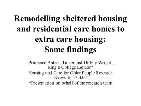 Remodelling sheltered housing and residential care homes to extra care housing: Some findings Professor Anthea Tinker and Dr Fay Wright, King’s College.