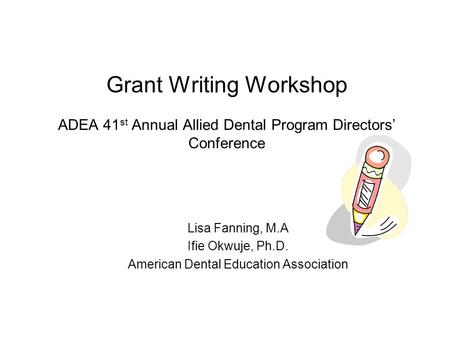 Grant Writing Workshop ADEA 41 st Annual Allied Dental Program Directors’ Conference Lisa Fanning, M.A Ifie Okwuje, Ph.D. American Dental Education Association.